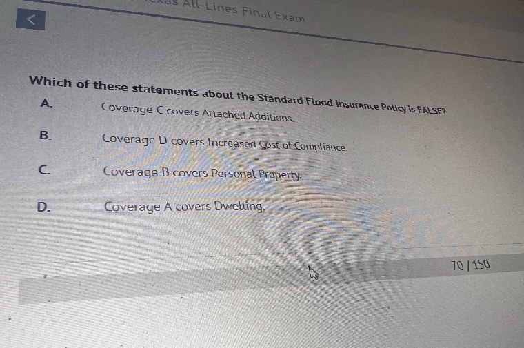 Which of these statements about the Standard Flood Insurance Policy is FALSE?
A. Coverage C covers Attached Additions.
B. Coverage D covers Increased Cost of Compliance.
C. Coverage B covers Personal Property.
D. Coverage A covers Dwelling.