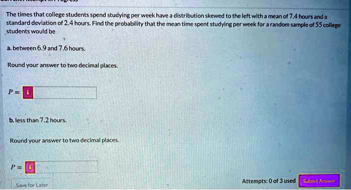 The times that college students spend studying per week have a distribution skewed to the left with a mean of 7.4 hours and a standard deviation of 2.4 hours. Find the probability that the mean time spent studying per week for a random sample of 55 college students would be

a. between 6.9 and 7.6 hours.

Round your answer to two decimal places.

P =

b. less than 7.2 hours.

Round your answer to two decimal places.

P =