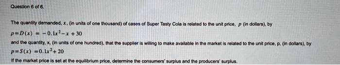 Question 6 of 6.
The quantity demanded, x, (in units of one thousand) of cases of Super Tasty Cola is related to the unit price, p (in dollars), by
p = D(x) = -0.1x^2 - x + 30
and the quantity, x, (in units of one hundred), that the supplier is willing to make available in the market is related to the unit price, p, (in dollars), by
p = S(x) = 0.1x^2 + 20
If the market price is set at the equilibrium price, determine the consumers' surplus and the producers' surplus.