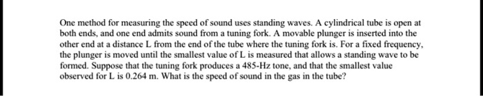 One method for measuring the speed of sound uses standing waves. A cylindrical tube is open at both ends, and one end admits sound from a tuning fork. A movable plunger is inserted into the other end at a distance L from the end of the tube where the tuning fork is. For a fixed frequency, the plunger is moved until the smallest value of L is measured that allows a standing wave to be formed. Suppose that the tuning fork produces a 485-Hz tone, and that the smallest value observed for L is 0.264 m. What is the speed of sound in the gas in the tube?