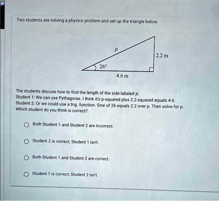 Two students are solving a physics problem and set up the triangle below.

P
2.2 m
26°
4.6 m

The students discuss how to find the length of the side labeled p.
Student 1: We can use Pythagoras. I think it's p-squared plus 2.2-squared equals 4.6.
Student 2: Or we could use a trig. function. Sine of 26 equals 2.2 over p. Then solve for p.
Which student do you think is correct?
Both Student 1 and Student 2 are incorrect.
Student 2 is correct; Student 1 isn't.
Both Student 1 and Student 2 are correct.
Student 1 is correct; Student 2 isn't