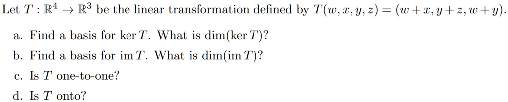 Let T : R^4 -> R^3 be the linear transformation defined by T(w, x, y, z) = (w + x, y + z, w + y).
a. Find a basis for ker T. What is dim(ker T)?
b. Find a basis for im T. What is dim(im T)?
c. Is T one-to-one?
d. Is T onto?