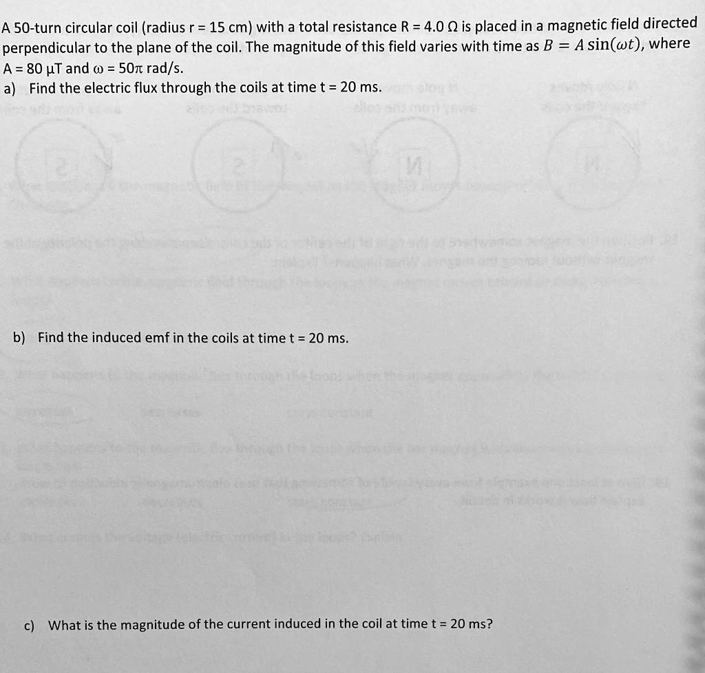 A 50-turn circular coil (radius r = 15 cm) with a total resistance R = 4.0 ? is placed in a magnetic field directed perpendicular to the plane of the coil. The magnitude of this field varies with time as B = A sin(?t), where A = 80 ?T and ? = 50? rad/s.
a) Find the electric flux through the coils at time t = 20 ms.
b) Find the induced emf in the coils at time t = 20 ms.
c) What is the magnitude of the current induced in the coil at time t = 20 ms?