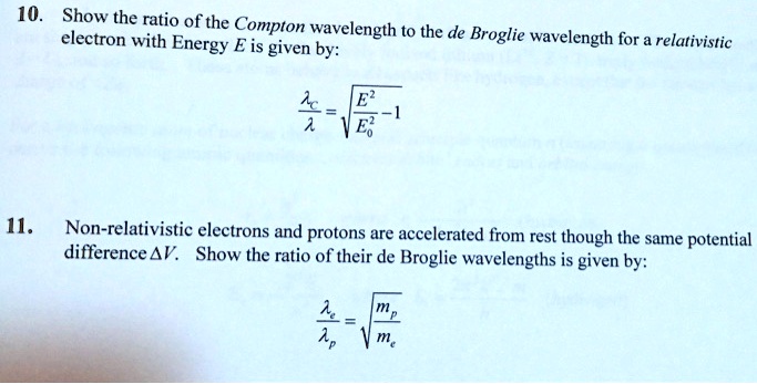 10. Show the ratio of the Compton wavelength to the de Broglie wavelength for a relativistic electron with Energy E is given by:
fraclambdaclambda = sqrtfracE^2E0^2 - 1

11. Non-relativistic electrons and protons are accelerated from rest though the same potential difference Delta V. Show the ratio of their de Broglie wavelengths is given by:
fraclambdaelambdap = sqrtfracmpme