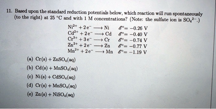 11. Based upon the standard reduction potentials below, which reaction will run spontaneously (to the right) at 25 °C and with 1 M concentrations? (Note: the sulfate ion is SO42-.)

Ni2+ + 2 e- ? Ni E° = -0.26 V
Cd2+ + 2 e- ? Cd E° = -0.40 V
Cr3+ + 3 e- ? Cr E° = -0.74 V
Zn2+ + 2 e- ? Zn E° = -0.77 V
Mn2+ + 2 e- ? Mn E° = -1.19 V

(a) Cr(s) + ZnSO4(aq)
(b) Cd(s) + MnSO4(aq)
(c) Ni(s) + CdSO4(aq)
(d) Cr(s) + MnSO4(aq)
(e) Zn(s) + NiSO4(aq)