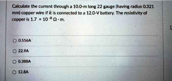 Calculate the current through a 10.0-m long 22 gauge (having radius 0.321 mm) copper wire if it is connected to a 12.0-V battery. The resistivity of copper is 1.7 !!! 10^-8 ? · m.

0.556A
22.9A
0.388A
12.8A