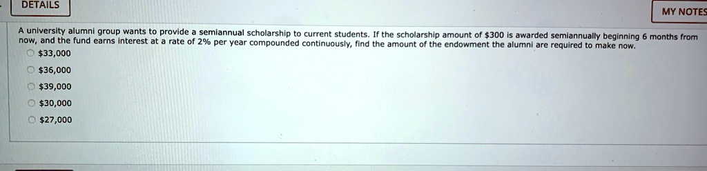 A university alumni group wants to provide a semiannual scholarship to current students. If the scholarship amount of 300 is awarded semiannually beginning 6 months from now, and the fund earns interest at a rate of 2% per year compounded continuously, find the amount of the endowment the alumni are required to make now.33,000
36,00039,000
30,00027,000