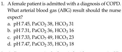 1. A female patient is admitted with a diagnosis of COPD. What arterial blood gas (ABG) result should the nurse expect?
a. pH 7.45, PaCO2 38, HCO3 31
b. pH 7.31, PaCO2 36, HCO3 16
c. pH 7.33, PaCO2 49, HCO3 23
d. pH 7.47, PaCO2 35, HCO3 18