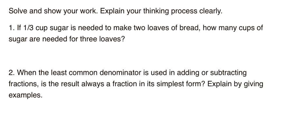 Solve and show your work. Explain your thinking process clearly.

1. If 1/3 cup sugar is needed to make two loaves of bread, how many cups of sugar are needed for three loaves?

2. When the least common denominator is used in adding or subtracting fractions, is the result always a fraction in its simplest form? Explain by giving examples.