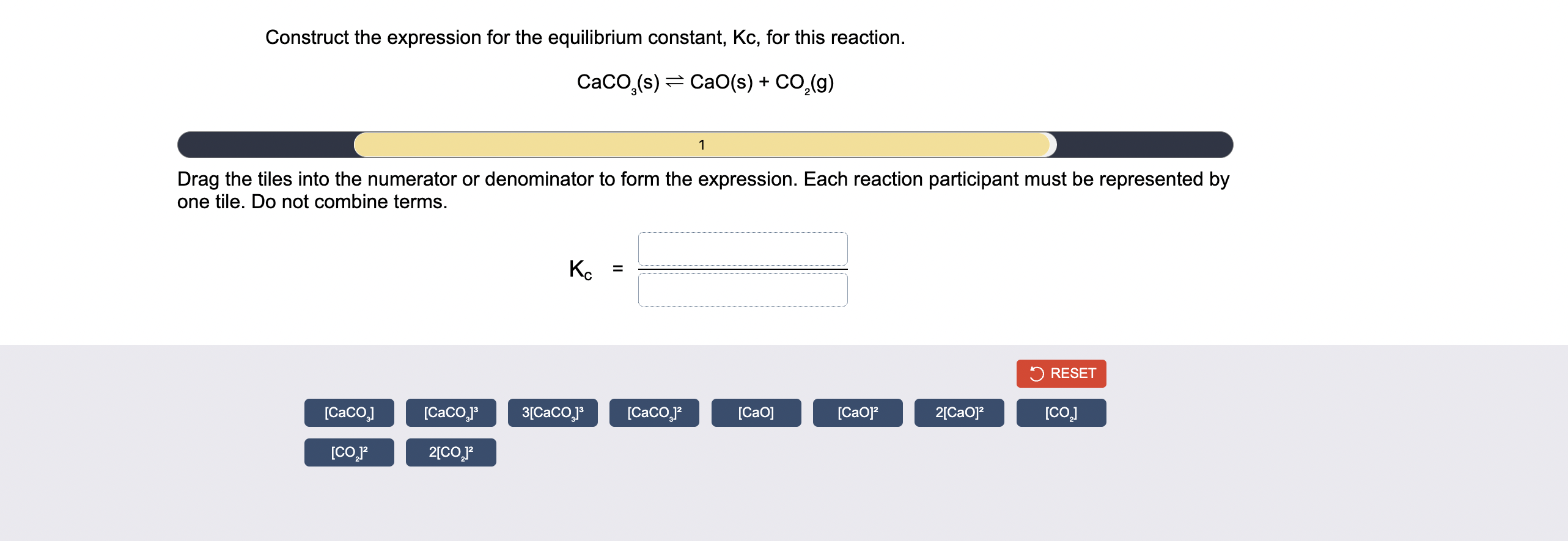 Construct the expression for the equilibrium constant, Kc, for this reaction.
CaCO3(s) ? CaO(s) + CO2(g)
Drag the tiles into the numerator or denominator to form the expression. Each reaction participant must be represented by one tile. Do not combine terms.
Kc =
[CaCO3]
[CaCO3]³
3[CaCO3]³
[CaCO3]²
[CaO]
[CaO]²
2[CaO]²
[CO2]
[CO2]²
2[CO2]²