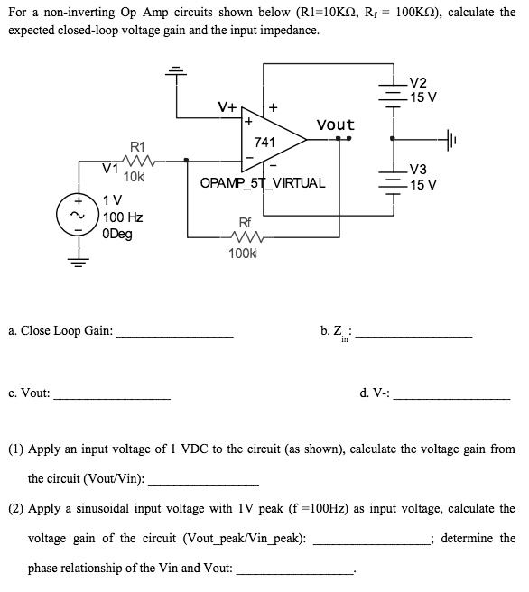 For a non-inverting Op Amp circuits shown below (R1=10K?, Rf = 100K?), calculate the expected closed-loop voltage gain and the input impedance.

a. Close Loop Gain:
b. Zin:
c. Vout:
d. V-:

(1) Apply an input voltage of 1 VDC to the circuit (as shown), calculate the voltage gain from the circuit (Vout/Vin):
(2) Apply a sinusoidal input voltage with 1V peak (f = 100Hz) as input voltage, calculate the voltage gain of the circuit (Voutpeak/Vinpeak); determine the phase relationship of the Vin and Vout: