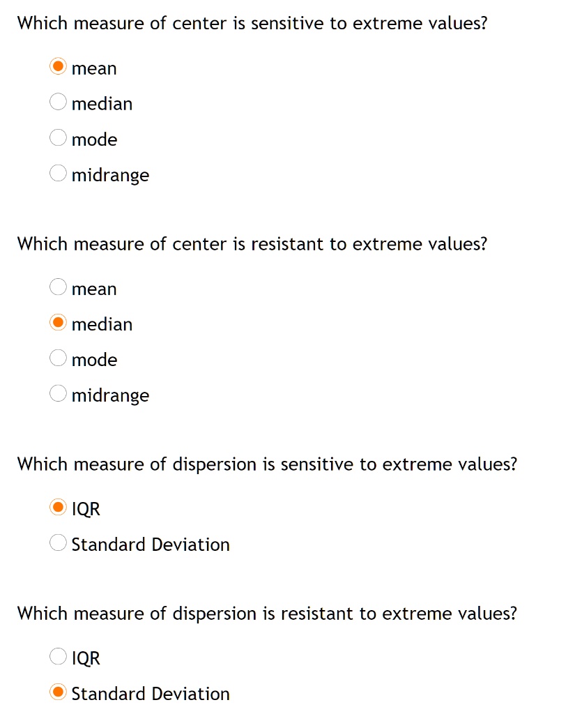 Which measure of center is sensitive to extreme values?
mean
median
mode
midrange
Which measure of center is resistant to extreme values?
mean
median
mode
midrange
Which measure of dispersion is sensitive to extreme values?
IQR
Standard Deviation
Which measure of dispersion is resistant to extreme values?
IQR
Standard Deviation