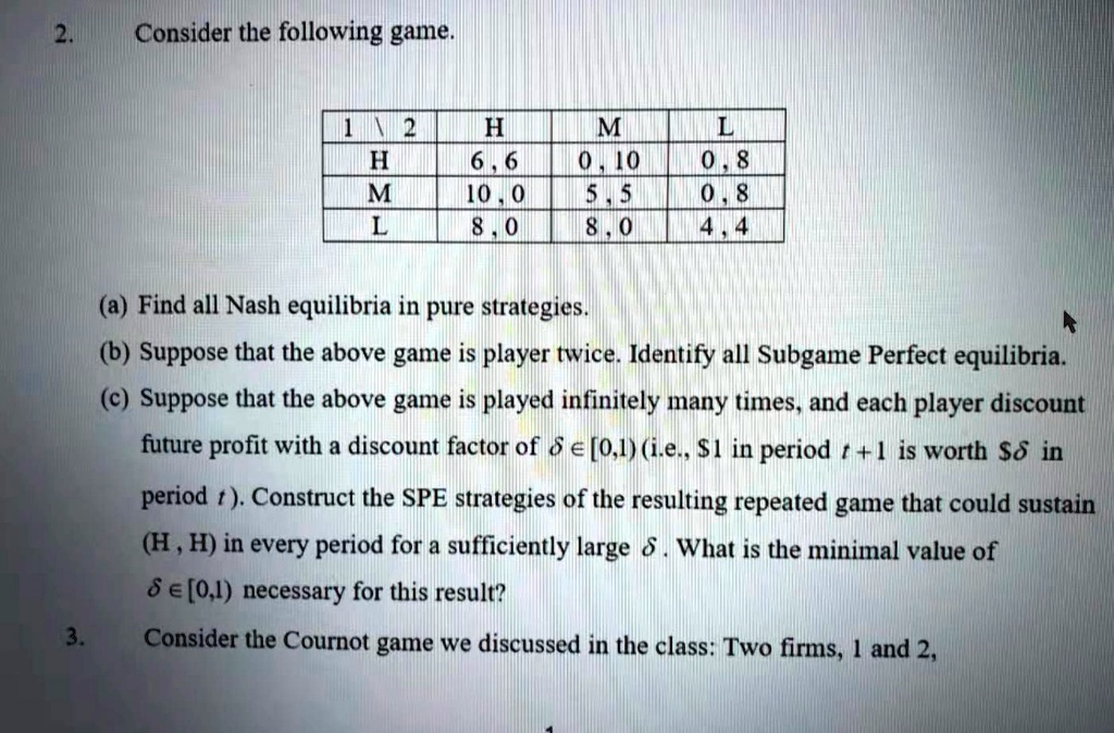 2. Consider the following game.

| 1  2 | H | M | L |
| :— | :— | :— | :— |
| H | 6, 6 | 0, 10 | 0, 8 |
| M | 10, 0 | 5, 5 | 0, 8 |
| L | 8, 0 | 8, 0 | 4, 4 |

(a) Find all Nash equilibria in pure strategies.
(b) Suppose that the above game is player twice. Identify all Subgame Perfect equilibria.
(c) Suppose that the above game is played infinitely many times, and each player discount future profit with a discount factor of ? ? [0,1) (i.e., 1 in period t + 1 is worth? in period t). Construct the SPE strategies of the resulting repeated game that could sustain (H, H) in every period for a sufficiently large ?. What is the minimal value of ? ? [0,1) necessary for this result?
3. Consider the Cournot game we discussed in the class: Two firms, 1 and 2,