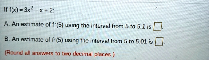 If f(x) = 3x^2 - x + 2:
A. An estimate of f'(5) using the interval from 5 to 5.1 is .
B. An estimate of f'(5) using the interval from 5 to 5.01 is .
(Round all answers to two decimal places.)
