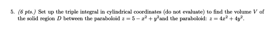5. (6 pts.) Set up the triple integral in cylindrical coordinates (do not evaluate) to find the volume V of the solid region D between the paraboloid z = 5 - x^2 + y^2 and the paraboloid: z = 4x^2 + 4y^2.