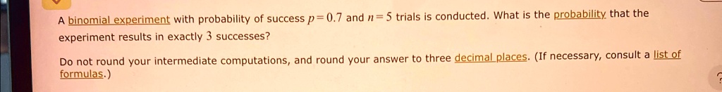 A binomial experiment with probability of success p = 0.7 and n = 5 trials is conducted. What is the probability that the experiment results in exactly 3 successes?
Do not round your intermediate computations, and round your answer to three decimal places. (If necessary, consult a list of formulas.)