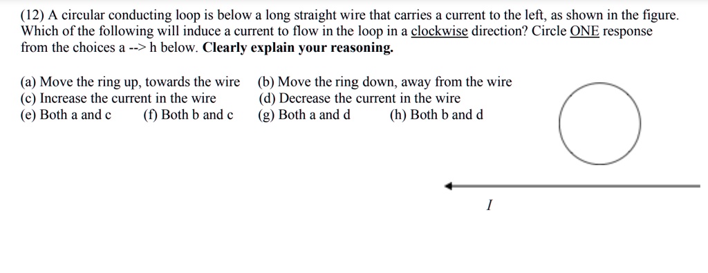 A circular conducting loop is below a long straight wire that carries a current to the left, as shown in the figure.
Which of the following will induce a current to flow in the loop in a clockwise direction? Circle ONE response
from the choices a –> h below. Clearly explain your reasoning.
(a) Move the ring up, towards the wire
(b) Move the ring down, away from the wire
(c) Increase the current in the wire
(d) Decrease the current in the wire
(e) Both a and c
(f) Both b and c
(g) Both a and d
(h) Both b and d