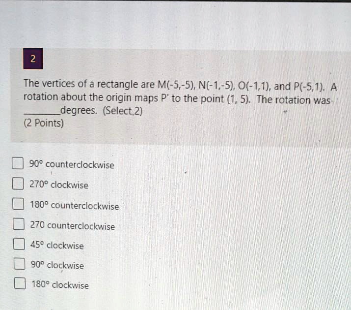 2
The vertices of a rectangle are M(-5,-5), N(-1,-5), O(-1,1), and P(-5,1). A
rotation about the origin maps P' to the point (1, 5). The rotation was
 degrees. (Select 2)
(2 Points)
90° counterclockwise
270° clockwise
180° counterclockwise
270 counterclockwise
45° clockwise
90° clockwise
180° clockwise