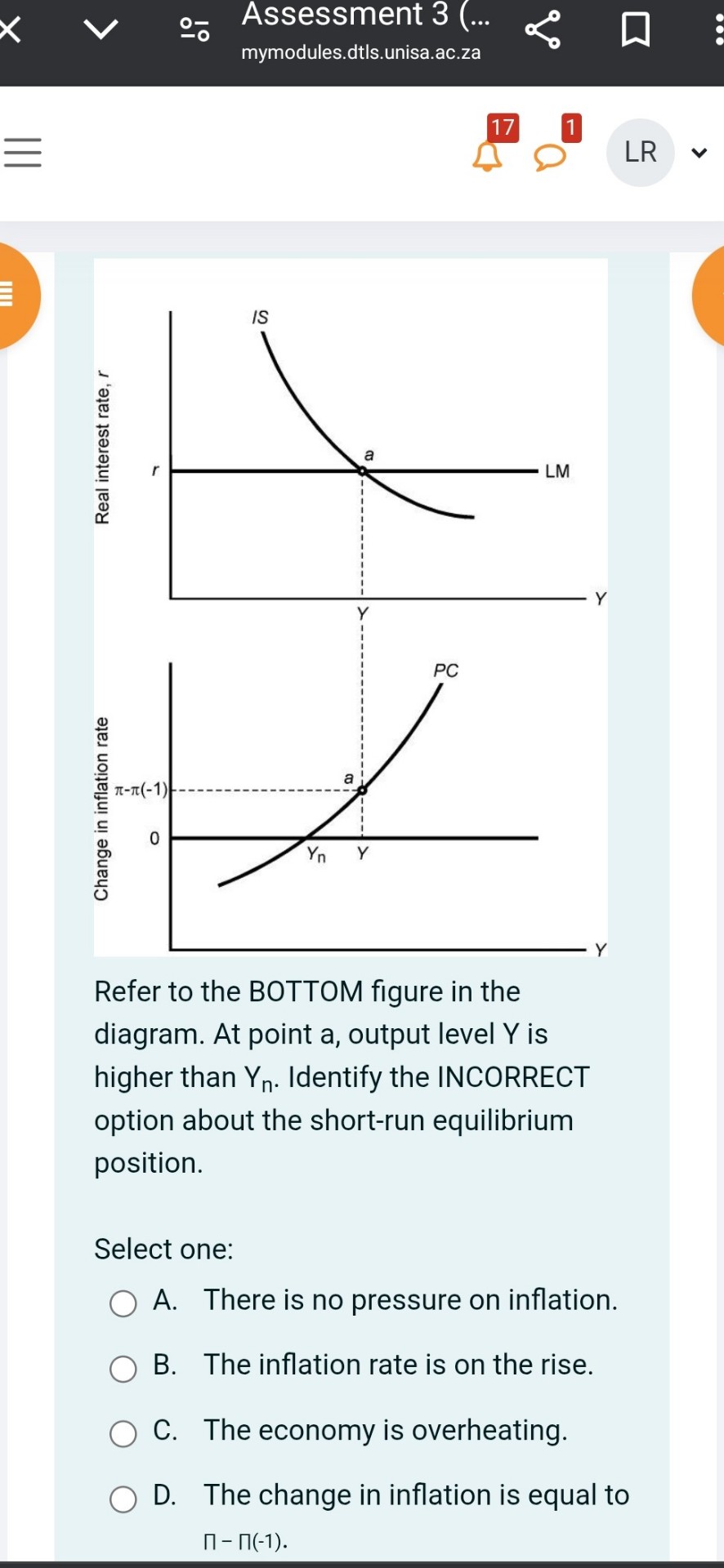 Refer to the BOTTOM figure in the diagram. At point a, output level Y is higher than Yn. Identify the INCORRECT option about the short-run equilibrium position.

Select one:
A. There is no pressure on inflation.
B. The inflation rate is on the rise.
C. The economy is overheating.
D. The change in inflation is equal to ? - ?(-1).