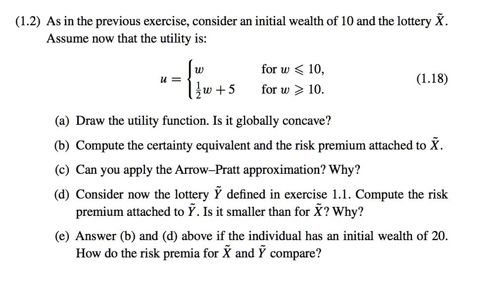 (1.2) As in the previous exercise, consider an initial wealth of 10 and the lottery X?. Assume now that the utility is:
u =  w for w ? 10, 1/2w + 5 for w ? 10.
(a) Draw the utility function. Is it globally concave?
(b) Compute the certainty equivalent and the risk premium attached to X?.
(c) Can you apply the Arrow–Pratt approximation? Why?
(d) Consider now the lottery Y? defined in exercise 1.1. Compute the risk premium attached to Y?. Is it smaller than for X?? Why?
(e) Answer (b) and (d) above if the individual has an initial wealth of 20. How do the risk premia for X? and Y? compare?