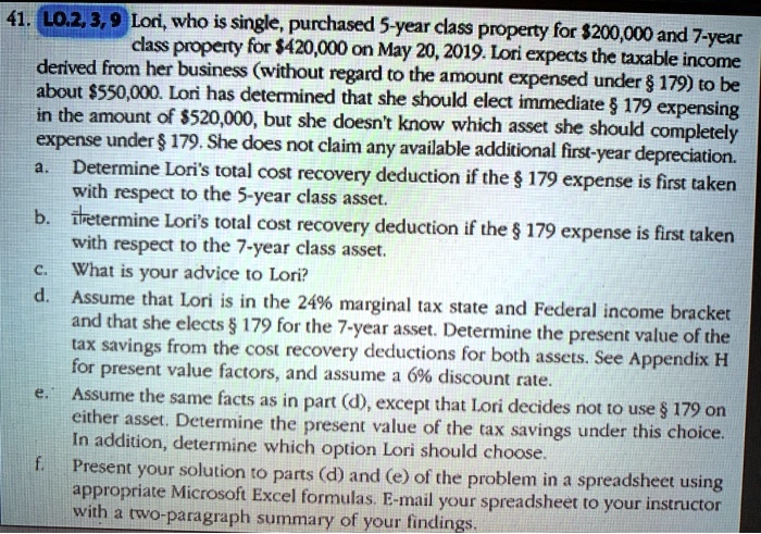 41. LO.2, 3, 9 Lori, who is single, purchased 5-year class property for 200,000 and 7-year class property for420,000 on May 20, 2019. Lori expects the taxable income derived from her business (without regard to the amount expensed under § 179) to be about 550,000. Lori has determined that she should elect immediate § 179 expensing in the amount of520,000, but she doesn't know which asset she should completely expense under § 179. She does not claim any available additional first-year depreciation.
a. Determine Lori's total cost recovery deduction if the § 179 expense is first taken with respect to the 5-year class asset.
b. Determine Lori's total cost recovery deduction if the § 179 expense is first taken with respect to the 7-year class asset.
c. What is your advice to Lori?
d. Assume that Lori is in the 24% marginal tax state and Federal income bracket and that she elects § 179 for the 7-year asset. Determine the present value of the tax savings from the cost recovery deductions for both assets. See Appendix H for present value factors, and assume a 6% discount rate.
e. Assume the same facts as in part (d), except that Lori decides not to use § 179 on either asset. Determine the present value of the tax savings under this choice. In addition, determine which option Lori should choose.
f. Present your solution to parts (d) and (e) of the problem in a spreadsheet using appropriate Microsoft Excel formulas. E-mail your spreadsheet to your instructor with a two-paragraph summary of your findings.