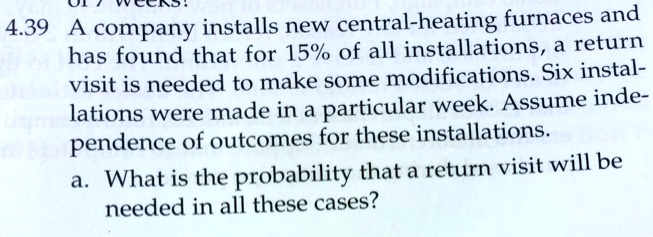 4.39 A company installs new central-heating furnaces and
has found that for 15% of all installations, a return
visit is needed to make some modifications. Six instal-
lations were made in a particular week. Assume inde-
pendence of outcomes for these installations.
a. What is the probability that a return visit will be
needed in all these cases?