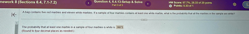 A bag contains five red marbles and eleven white marbles. If a sample of four marbles contains at least one white marble, what is the probability that all the marbles in the sample are white?

The probability that at least one marble in a sample of four marbles is white is .9973
(Round to four decimal places as needed.)