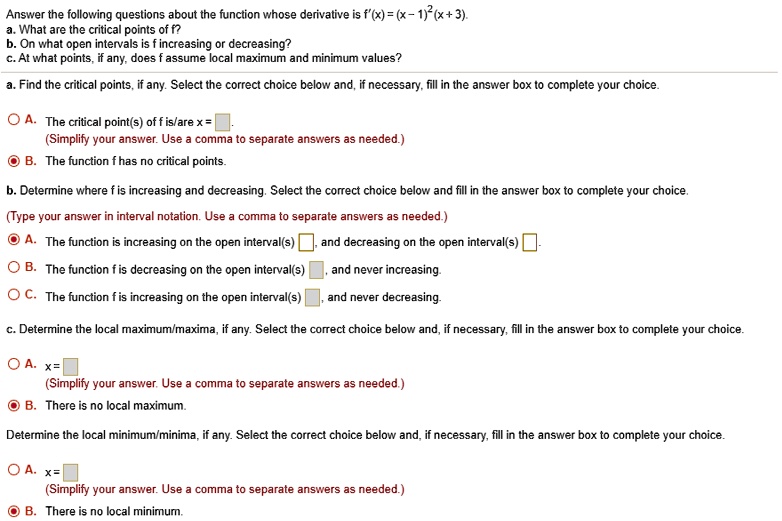 Answer the following questions about the function whose derivative is f'(x) = (x - 1)^2(x + 3).
a. What are the critical points of f?
b. On what open intervals is f increasing or decreasing?
c. At what points, if any, does f assume local maximum and minimum values?

a. Find the critical points, if any. Select the correct choice below and, if necessary, fill in the answer box to complete your choice.

A. The critical point(s) of f is/are x =
(Simplify your answer. Use a comma to separate answers as needed.)
B. The function f has no critical points.

b. Determine where f is increasing and decreasing. Select the correct choice below and fill in the answer box to complete your choice.
(Type your answer in interval notation. Use a comma to separate answers as needed.)
A. The function is increasing on the open interval(s) , and decreasing on the open interval(s) .
B. The function f is decreasing on the open interval(s) , and never increasing.
C. The function f is increasing on the open interval(s) , and never decreasing.

c. Determine the local maximum/maxima, if any. Select the correct choice below and, if necessary, fill in the answer box to complete your choice.

A. x =
(Simplify your answer. Use a comma to separate answers as needed.)
B. There is no local maximum.

Determine the local minimum/minima, if any. Select the correct choice below and, if necessary, fill in the answer box to complete your choice.

A. x =
(Simplify your answer. Use a comma to separate answers as needed.)
B. There is no local minimum.