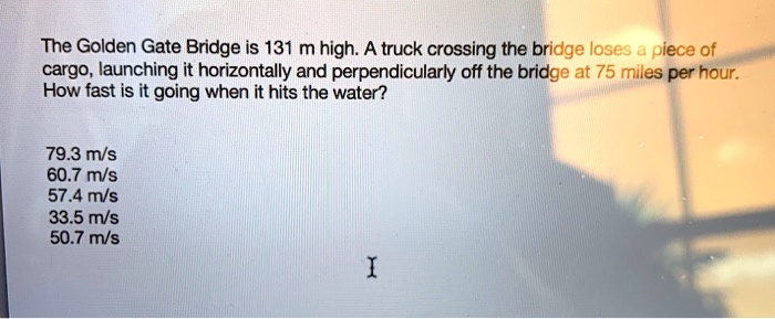 the golden gate bridge is 131 m high a truck crossing the bridge loses piece of cargo launching it horizontally and perpendicularly off the bridge at 75 miles per hour how fast is it going w 13994