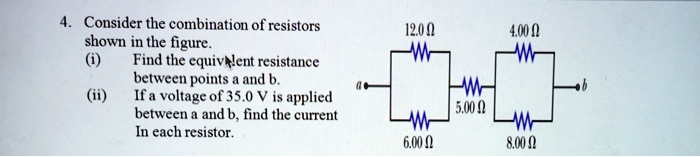 4. Consider the combination of resistors shown in the figure.
(i) Find the equivalent resistance between points a and b.
(ii) If a voltage of 35.0 V is applied between a and b, find the current in each resistor.