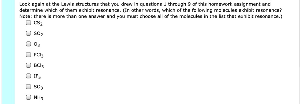 Look again at the Lewis structures that you drew in questions 1 through 9 of this homework assignment and determine which of them exhibit resonance. (In other words, which of the following molecules exhibit resonance? Note: there is more than one answer and you must choose all of the molecules in the list that exhibit resonance.) CS2 SO2 O3 PCl3 BCl3 IF5 SO3 NH3