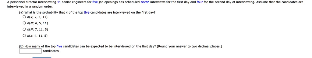 A personnel director interviewing 11 senior engineers for five job openings has scheduled seven interviews for the first day and four for the second day of interviewing. Assume that the candidates are interviewed in a random order.
(a) What is the probability that x of the top five candidates are interviewed on the first day?
∘ h(x; 7, 5, 11)
∘ h(N; 4, 5, 11)
∘ h(N; 7, 11, 5)
∘ h(x; 4, 11, 5)
(b) How many of the top five candidates can be expected to be interviewed on the first day? (Round your answer to two decimal places.)
candidates