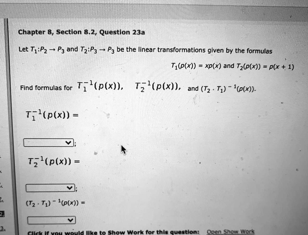 Let T?:P? ? P? and T?:P? ? P? be the linear transformations given by the formulas
T?(p(x)) = xp(x) and T?(p(x)) = p(x + 1)
Find formulas for T??¹(p(x)), T??¹(p(x)), and (T? ? T?)?¹(p(x)).
T??¹(p(x)) =
T??¹(p(x)) =
(T? ? T?)?¹(p(x)) =