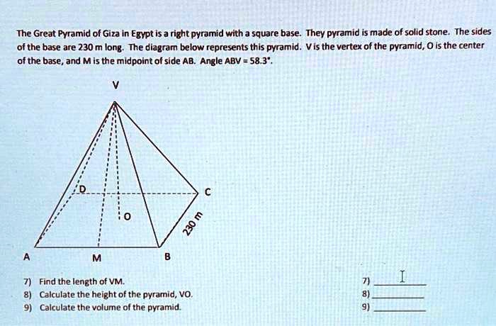 The Great Pyramid of Giza in Egypt is a right pyramid with a square base. They pyramid is made of solid stone. The sides of the base are 230 m long. The diagram below represents this pyramid. V is the vertex of the pyramid, O is the center of the base, and M is the midpoint of side AB. Angle ABV = 58.3°. V D C 230 m O A M B 7) Find the length of VM. 8) Calculate the height of the pyramid, VO. 9) Calculate the volume of the pyramid.