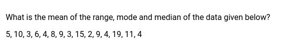What is the mean of the range, mode and median of the data given below?
5, 10, 3, 6, 4, 8, 9, 3, 15, 2, 9, 4, 19, 11, 4
