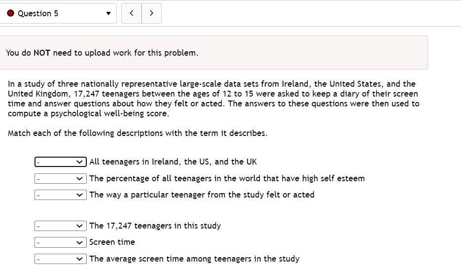 In a study of three nationally representative large-scale data sets from Ireland, the United States, and the United Kingdom, 17,247 teenagers between the ages of 12 to 15 were asked to keep a diary of their screen time and answer questions about how they felt or acted. The answers to these questions were then used to compute a psychological well-being score.

Match each of the following descriptions with the term it describes.

All teenagers in Ireland, the US, and the UK
The percentage of all teenagers in the world that have high self esteem
The way a particular teenager from the study felt or acted
The 17,247 teenagers in this study
Screen time
The average screen time among teenagers in the study