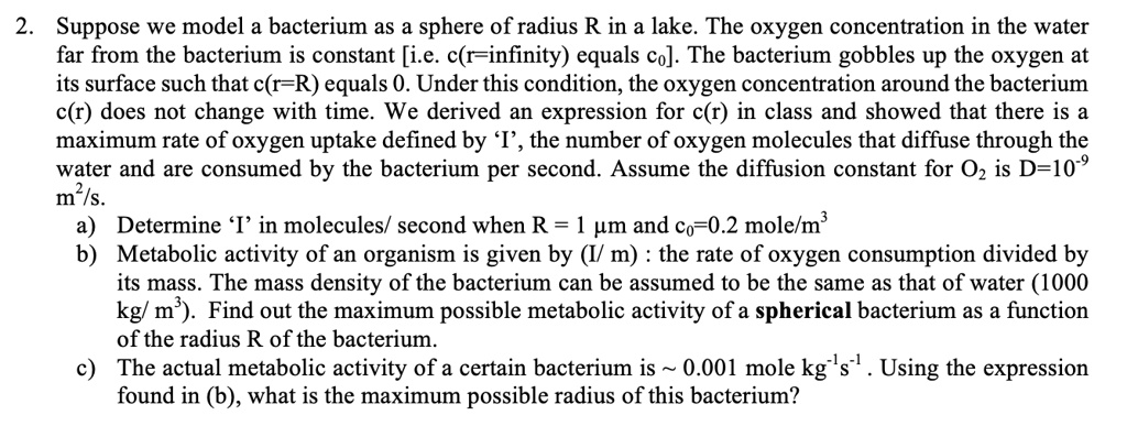 2. Suppose we model a bacterium as a sphere of radius R in a lake. The oxygen concentration in the water far from the bacterium is constant [i.e. c(r=infinity) equals c?]. The bacterium gobbles up the oxygen at its surface such that c(r=R) equals 0. Under this condition, the oxygen concentration around the bacterium c(r) does not change with time. We derived an expression for c(r) in class and showed that there is a maximum rate of oxygen uptake defined by ‘I’, the number of oxygen molecules that diffuse through the water and are consumed by the bacterium per second. Assume the diffusion constant for O? is D=10?? m²/s.
a) Determine ‘I’ in molecules/ second when R = 1 µm and c?=0.2 mole/m³
b) Metabolic activity of an organism is given by (I/ m) : the rate of oxygen consumption divided by its mass. The mass density of the bacterium can be assumed to be the same as that of water (1000 kg/ m³). Find out the maximum possible metabolic activity of a spherical bacterium as a function of the radius R of the bacterium.
c) The actual metabolic activity of a certain bacterium is   0.001 mole kg?¹s?¹ . Using the expression found in (b), what is the maximum possible radius of this bacterium?