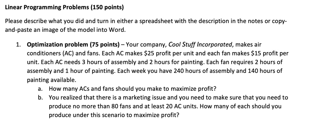 Linear Programming Problems (150 points)

Please describe what you did and turn in either a spreadsheet with the description in the notes or copy-
and-paste an image of the model into Word.

1. Optimization problem (75 points) – Your company, Cool Stuff Incorporated, makes air
conditioners (AC) and fans. Each AC makes 25 profit per unit and each fan makes15 profit per
unit. Each AC needs 3 hours of assembly and 2 hours for painting. Each fan requires 2 hours of
assembly and 1 hour of painting. Each week you have 240 hours of assembly and 140 hours of
painting available.
a. How many ACs and fans should you make to maximize profit?
b. You realized that there is a marketing issue and you need to make sure that you need to
produce no more than 80 fans and at least 20 AC units. How many of each should you
produce under this scenario to maximize profit?