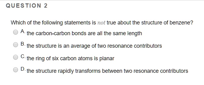 Which of the following statements is not true about the structure of benzene?
A. the carbon-carbon bonds are all the same length
B. the structure is an average of two resonance contributors
C. the ring of six carbon atoms is planar
D. the structure rapidly transforms between two resonance contributors