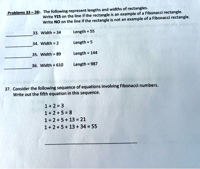 Problems 33-36:. The following represent lengths and widths of rectangles.
Write YES on the line if the rectangle is an example of a Fibonacci rectangle.
Write NO on the line if the rectangle is not an example of a Fibonacci rectangle.
33. Width = 34
Length = 55
34. Width = 2
Length = 5
35. Width = 89
Length = 144
36. Width = 610
Length = 987
37. Consider the following sequence of equations involving Fibonacci numbers.
Write out the fifth equation in this sequence.
1+2=3
1+2+5=8
1+2+5+13= 21
1+2+5+13+ 34 = 55