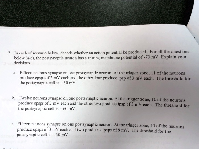 7. In each of scenario below, decode whether an action potential be produced. For all the questions
below (a-c), the postsynaptic neuron has a resting membrane potential of -70 mV. Explain your
decisions.
a. Fifteen neurons synapse on one postsynaptic neuron. At the trigger zone, 11 of the neurons
produce epsps of 2 mV each and the other four produce ipsp of 3 mV each. The threshold for
the postsynaptic cell is - 50 mV
b. Twelve neurons synapse on one postsynaptic neuron. At the trigger zone, 10 of the neurons
produce epsps of 2 mV each and the other two produce ipsp of 3 mV each. The threshold for
the postsynaptic cell is - 60 mV.
c. Fifteen neurons synapse on one postsynaptic neuron. At the trigger zone, 13 of the neurons
produce epsps of 3 mV each and two produces ipsps of 9 mV. The threshold for the
postsynaptic cell is - 50 mV.