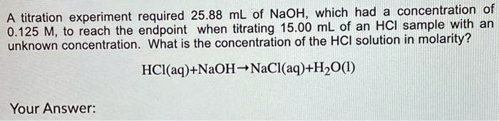 A titration experiment required 25.88 mL of NaOH, which had a concentration of 0.125 M, to reach the endpoint when titrating 15.00 mL of an HCl sample with an unknown concentration. What is the concentration of the HCl solution in molarity?

HCl(aq)+NaOH?NaCl(aq)+H2O(l)