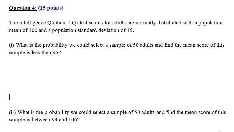 Question 4: (15 points)

The Intelligence Quotient (IQ) test scores for adults are normally distributed with a population mean of 100 and a population standard deviation of 15.

(i) What is the probability we could select a sample of 50 adults and find the mean score of this sample is less than 95?

(ii) What is the probability we could select a sample of 50 adults and find the mean score of this sample is between 94 and 106?