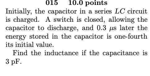 015 10.0 points
Initially, the capacitor in a series LC circuit
is charged. A switch is closed, allowing the
capacitor to discharge, and 0.3 µs later the
energy stored in the capacitor is one-fourth
its initial value.
Find the inductance if the capacitance is
3 pF.