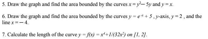 5. Draw the graph and find the area bounded by the curves x = y²— 5y and y = x.
6. Draw the graph and find the area bounded by the curves y = e?? + 5 , y-axis, y = 2 , and the line x = — 4.
7. Calculate the length of the curve y = f(x) = x? + 1/(32x²) on [1, 2].
