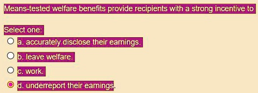 Means-tested welfare benefits provide recipients with a strong incentive to
Select one:
a. accurately disclose their earnings.
b. leave welfare.
c. work.
d. underreport their earnings.