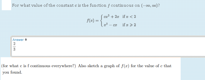 For what value of the constant ( c ) is the function ( f ) continuous on ( (-infty, infty) ) ?
[
f(x)=lefteginarrayll
c x^2+2 x     	ext  if  x<2 x^3-c x     	ext  if  x geqslant 2
endarrayight.
]
Answer +
[
frac23
]
(for what ( mathrmc ) is ( mathrmf ) continuous everywhere?) Also sketch a graph of ( f(x) ) for the value of ( c ) that you found.