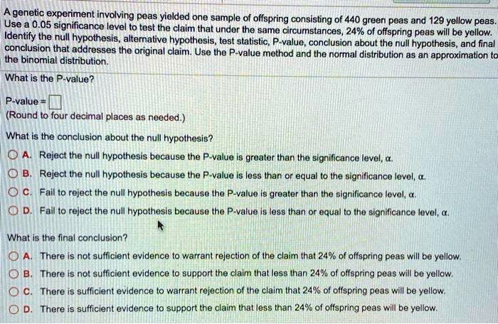 A genetic experiment involving peas yielded one sample of offspring consisting of 440 green peas and 129 yellow peas. Use a 0.05 significance level to test the claim that under the same circumstances, 24% of offspring peas will be yellow. Identify the null hypothesis, alternative hypothesis, test statistic, P-value, conclusion about the null hypothesis, and final conclusion that addresses the original claim. Use the P-value method and the normal distribution as an approximation to the binomial distribution.
What is the P-value?
P-value =
(Round to four decimal places as needed.)
What is the conclusion about the null hypothesis?
A. Reject the null hypothesis because the P-value is greater than the significance level, ?.
B. Reject the null hypothesis because the P-value is less than or equal to the significance level, ?.
C. Fail to reject the null hypothesis because the P-value is greater than the significance level, ?.
D. Fail to reject the null hypothesis because the P-value is less than or equal to the significance level, ?.
What is the final conclusion?
A. There is not sufficient evidence to warrant rejection of the claim that 24% of offspring peas will be yellow.
B. There is not sufficient evidence to support the claim that less than 24% of offspring peas will be yellow.
C. There is sufficient evidence to warrant rejection of the claim that 24% of offspring peas will be yellow.
D. There is sufficient evidence to support the claim that less than 24% of offspring peas will be yellow.