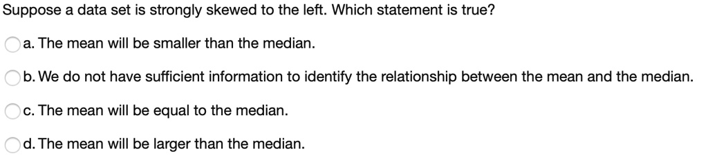 Suppose a data set is strongly skewed to the left. Which statement is true?
a. The mean will be smaller than the median.
b. We do not have sufficient information to identify the relationship between the mean and the median.
c. The mean will be equal to the median.
d. The mean will be larger than the median.