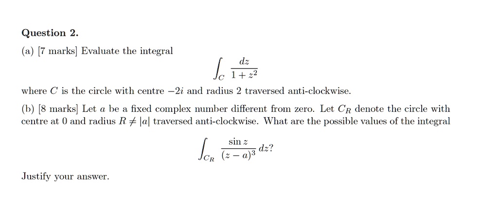 (a) Evaluate the integral
intC fracdz1 + z^2
where C is the circle with centre -2i and radius 2 traversed anti-clockwise.
(b) Let a be a fixed complex number different from zero. Let CR denote the circle with centre at 0 and radius R 
eq |a| traversed anti-clockwise. What are the possible values of the integral
intCR fracsin z(z - a)^3 dz?
Justify your answer.